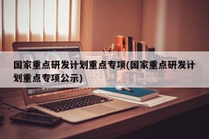 国家重点研发计划重点专项(国家重点研发计划重点专项公示)