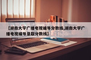 【湖南大学广播电视编导分数线,湖南大学广播电视编导录取分数线】