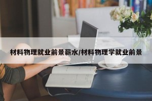材料物理就业前景薪水/材料物理学就业前景
