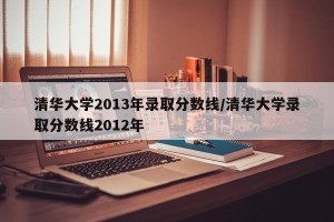 清华大学2013年录取分数线/清华大学录取分数线2012年