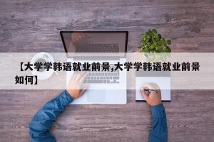 【大学学韩语就业前景,大学学韩语就业前景如何】