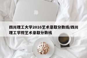 四川理工大学2016艺术录取分数线/四川理工学院艺术录取分数线