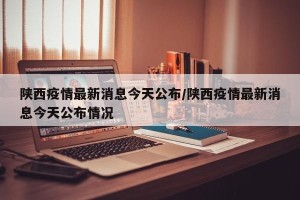陕西疫情最新消息今天公布/陕西疫情最新消息今天公布情况