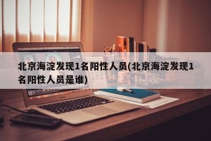 北京海淀发现1名阳性人员(北京海淀发现1名阳性人员是谁)