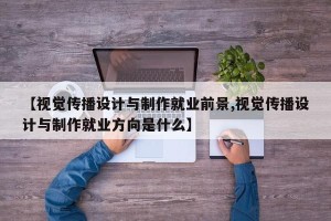 【视觉传播设计与制作就业前景,视觉传播设计与制作就业方向是什么】