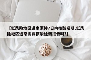 【低风险地区进京须持7日内核酸证明,低风险地区进京需要核酸检测报告吗?】