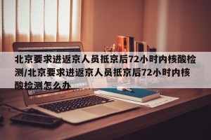 北京要求进返京人员抵京后72小时内核酸检测/北京要求进返京人员抵京后72小时内核酸检测怎么办