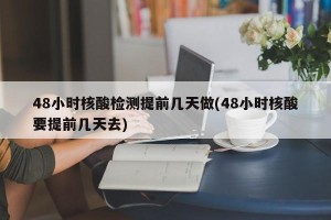 48小时核酸检测提前几天做(48小时核酸要提前几天去)