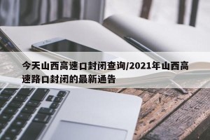 今天山西高速口封闭查询/2021年山西高速路口封闭的最新通告
