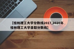 【桂林理工大学分数线2017,2020年桂林理工大学录取分数线】