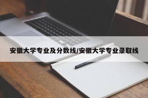 安徽大学专业及分数线/安徽大学专业录取线