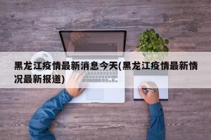 黑龙江疫情最新消息今天(黑龙江疫情最新情况最新报道)