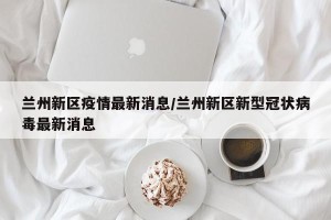 兰州新区疫情最新消息/兰州新区新型冠状病毒最新消息