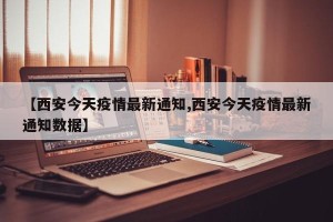 【西安今天疫情最新通知,西安今天疫情最新通知数据】