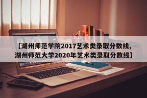 【湖州师范学院2017艺术类录取分数线,湖州师范大学2020年艺术类录取分数线】