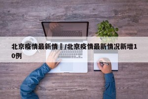 北京疫情最新情況/北京疫情最新情况新增10例