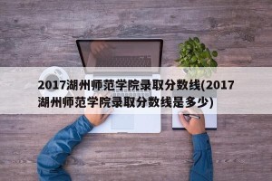 2017湖州师范学院录取分数线(2017湖州师范学院录取分数线是多少)