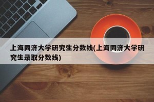 上海同济大学研究生分数线(上海同济大学研究生录取分数线)