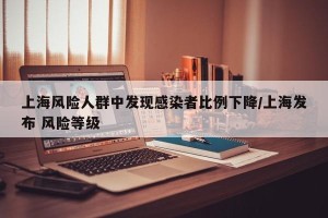 上海风险人群中发现感染者比例下降/上海发布 风险等级