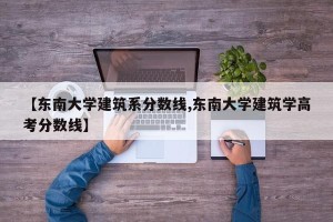 【东南大学建筑系分数线,东南大学建筑学高考分数线】
