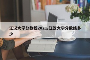 江汉大学分数线2021/江汉大学分数线多少