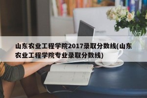 山东农业工程学院2017录取分数线(山东农业工程学院专业录取分数线)