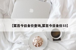 【菜百今日金价查询,菜百今日金价33】