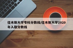 佳木斯大学专科分数线/佳木斯大学2020年入取分数线