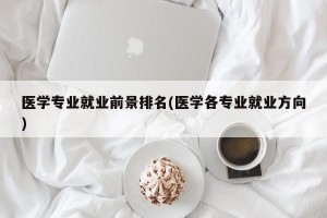 医学专业就业前景排名(医学各专业就业方向)