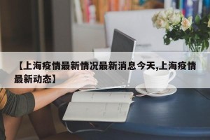 【上海疫情最新情况最新消息今天,上海疫情最新动态】