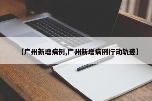 【广州新增病例,广州新增病例行动轨迹】