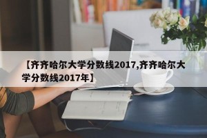 【齐齐哈尔大学分数线2017,齐齐哈尔大学分数线2017年】
