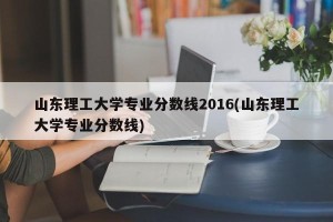山东理工大学专业分数线2016(山东理工大学专业分数线)