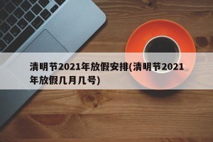 清明节2021年放假安排(清明节2021年放假几月几号)