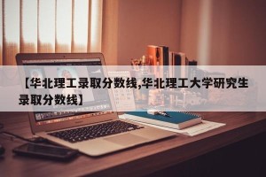 【华北理工录取分数线,华北理工大学研究生录取分数线】