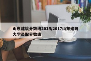山东建筑分数线2015/2017山东建筑大学录取分数线