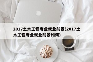 2017土木工程专业就业前景(2017土木工程专业就业前景如何)