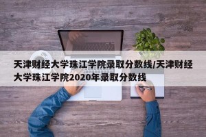 天津财经大学珠江学院录取分数线/天津财经大学珠江学院2020年录取分数线