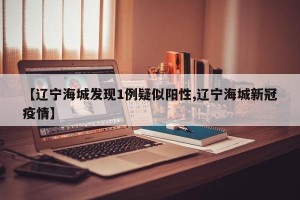 【辽宁海城发现1例疑似阳性,辽宁海城新冠疫情】