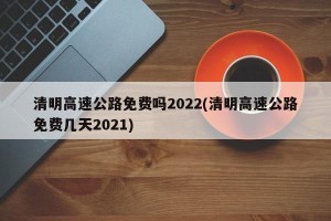 清明高速公路免费吗2022(清明高速公路免费几天2021)