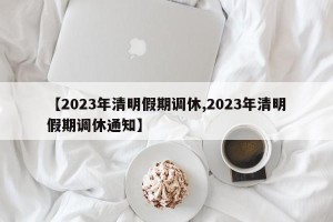 【2023年清明假期调休,2023年清明假期调休通知】