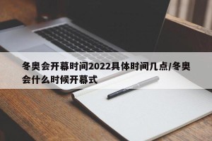 冬奥会开幕时间2022具体时间几点/冬奥会什么时候开幕式