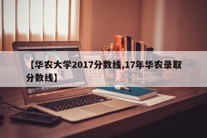【华农大学2017分数线,17年华农录取分数线】