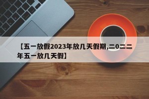 【五一放假2023年放几天假期,二0二二年五一放几天假】