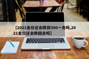【2021金价还会跌到300一克吗,2021金价还会跌回去吗】