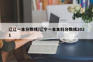 辽辽一本分数线/辽宁一本本科分数线2021
