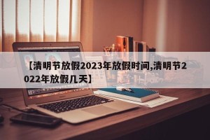 【清明节放假2023年放假时间,清明节2022年放假几天】