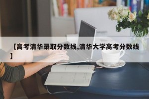 【高考清华录取分数线,清华大学高考分数线】