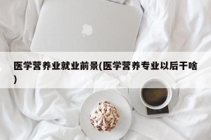 医学营养业就业前景(医学营养专业以后干啥)