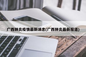 广西肺炎疫情最新消息(广西肺炎最新报道)